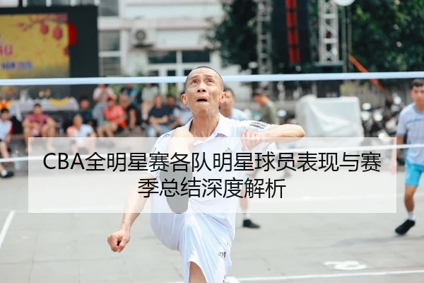 CBA全明星赛各队明星球员表现与赛季总结深度解析